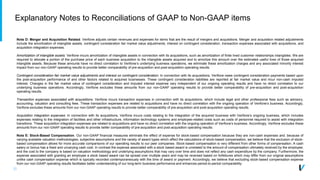 32
Explanatory Notes to Reconciliations of GAAP to Non-GAAP items
Note D: Merger and Acquisition Related. Verifone adjusts certain revenues and expenses for items that are the result of mergers and acquisitions. Merger and acquisition related adjustments
include the amortization of intangible assets, contingent consideration fair market value adjustments, interest on contingent consideration, transaction expenses associated with acquisitions, and
acquisition integration expenses.
Amortization of intangible assets: Verifone incurs amortization of intangible assets in connection with its acquisitions, such as amortization of finite lived customer relationships intangibles. We are
required to allocate a portion of the purchase price of each business acquisition to the intangible assets acquired and to amortize this amount over the estimated useful lives of those acquired
intangible assets. Because these amounts have no direct correlation to Verifone’s underlying business operations, we eliminate these amortization charges and any associated minority interest
impact from our non-GAAP operating results to provide better comparability of pre-acquisition and post-acquisition operating results.
Contingent consideration fair market value adjustments and interest on contingent consideration: In connection with its acquisitions, Verifone owes contingent consideration payments based upon
the post-acquisition performance of and other factors related to acquired businesses. These contingent consideration liabilities are reported at fair market value and incur non-cash imputed
interest. Changes in the fair market value of contingent consideration and imputed interest expense vary independent of our ongoing operating results and have no direct correlation to our
underlying business operations. Accordingly, Verifone excludes these amounts from our non-GAAP operating results to provide better comparability of pre-acquisition and post-acquisition
operating results.
Transaction expenses associated with acquisitions: Verifone incurs transaction expenses in connection with its acquisitions, which include legal and other professional fees such as advisory,
accounting, valuation and consulting fees. These transaction expenses are related to acquisitions and have no direct correlation with the ongoing operation of Verifone’s business. Accordingly,
Verifone excludes these amounts from our non-GAAP operating results to provide better comparability of pre-acquisition and post-acquisition operating results.
Acquisition integration expenses: In connection with its acquisitions, Verifone incurs costs relating to the integration of the acquired business with Verifone’s ongoing business, which includes
expenses relating to the integration of facilities and other infrastructure, information technology systems and employee-related costs such as costs of personnel required to assist with integration
transitions. These acquisition integration expenses are related to acquisitions and have no direct correlation with the ongoing operation of Verifone’s business. Accordingly, Verifone excludes these
amounts from our non-GAAP operating results to provide better comparability of pre-acquisition and post-acquisition operating results.
Note E: Stock-Based Compensation. Our non-GAAP financial measures eliminate the effect of expense for stock-based compensation because they are non-cash expenses and. because of
varying available valuation methodologies, subjective assumptions and the variety of award types which affect the calculations of stock-based compensation, we believe that the exclusion of stock-
based compensation allows for more accurate comparisons of our operating results to our peer companies. Stock-based compensation is very different from other forms of compensation. A cash
salary or bonus has a fixed and unvarying cash cost. In contrast the expense associated with a stock based award is unrelated to the amount of compensation ultimately received by the employee;
and the cost to the company is based on valuation methodology and underlying assumptions that may vary over time and does not reflect any cash expenditure by the company. Furthermore, the
expense associated with granting an employee a stock based award can be spread over multiple years and may be reversed based on forfeitures which may differ from our original assumptions
unlike cash compensation expense which is typically recorded contemporaneously with the time of award or payment. Accordingly, we believe that excluding stock-based compensation expense
from our non-GAAP operating results facilitates better understanding of our long-term business performance and enhances period-to-period comparability.
 