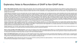 33
Explanatory Notes to Reconciliations of GAAP to Non-GAAP items
Note F: Other Charges and Income. Verifone excludes certain expenses, other income (expense) and gains (losses) that we have determined are not reflective of ongoing operating results or
that vary independent of business performance. It is difficult to estimate the amount or timing of these items in advance. Although these events are reflected in our GAAP financial statements, we
exclude them in our non-GAAP financial measures because we believe these items limit the comparability of our ongoing operations with prior and future periods. These adjustments for other
charges and income include:
Transformation and restructuring: Over the past several years, we have had gains and incurred expenses, such as professional services, contract cancellation fees and certain personnel costs
related to initiatives to transform, streamline, centralize and restructure our global operations. The transformation gain relates to the contribution of certain business assets and associated equity
ownership in Gas Media. Charges include involuntary termination costs, costs to cancel facility leases, write down of assets held for sale, and associated legal and other advisory fees. Each of
these items has been incurred in connection with discrete activities in furtherance of specific business objectives in light of prevailing circumstances, and each item and the associated activity or
activities have had differing impacts on our business operations. We do not recognize gains or incur costs of this nature in the ordinary course of business. While certain of these items have
recurred in recent years and may continue to recur in the near future, the amount of these items has varied significantly from period to period. Accordingly, management assesses our operating
performance with these amounts included and excluded, and we believe that by providing this information, users of our financial statements are better able to understand the financial results of
what we consider to be our continuing operations and compare our current operating performance to our past operating performance.
Foreign exchange losses related to obligations denominated in currencies of highly inflationary economies: Our non-GAAP operating results do not include foreign exchange losses related to
obligations denominated in highly inflationary economies, such as the devaluation of the Argentina Peso during the first quarter of fiscal year 2016. We believe that excluding such losses provides
a better indication of our business performance, as the existence of high inflation in these economies varies independent of our business performance, and enhances the comparability of our
business performance during periods before and after such inflation occurred.
Goodwill impairment: Our non-GAAP results exclude any goodwill impairment. We believe that excluding goodwill impairments provides a better indication of our business performance and
enhances the comparability of our business performance during periods before and after we recorded the impairment.
Note G: Income Tax Effect of Non-GAAP exclusions. Income taxes are adjusted for the tax effect of the adjusting items related to our non-GAAP financial measures and to reflect our medium
to long term estimate of taxes on a non-GAAP basis, in order to provide our management and users of the financial statements with better clarity regarding the on-going comparable performance.
For the purpose of computing non-GAAP actual results, we used a 14.5% rate for all periods presented.
Note H: Non-GAAP diluted shares. Diluted GAAP and non-GAAP weighted-average shares outstanding are the same in all periods except where there is a GAAP net loss. In accordance with
GAAP, we do not consider dilutive shares in periods that there is a net loss. However, in periods when we have a non-GAAP net income and a GAAP basis net loss, diluted non-GAAP weighted
average shares include additional shares that are dilutive for non-GAAP computations of earnings per share.
Note I: Free Cash Flow. Verifone determines free cash flow as net cash provided by operating activities less capital expenditures. The free cash flow conversion ratio is free cash flow divided by
non-GAAP Net income attributable to VeriFone Systems, Inc. stockholders.
 