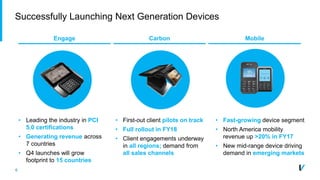 6
Successfully Launching Next Generation Devices
Engage Carbon Mobile
• Leading the industry in PCI
5.0 certifications
• Generating revenue across
7 countries
• Q4 launches will grow
footprint to 15 countries
• First-out client pilots on track
• Full rollout in FY18
• Client engagements underway
in all regions; demand from
all sales channels
• Fast-growing device segment
• North America mobility
revenue up >20% in FY17
• New mid-range device driving
demand in emerging markets
 