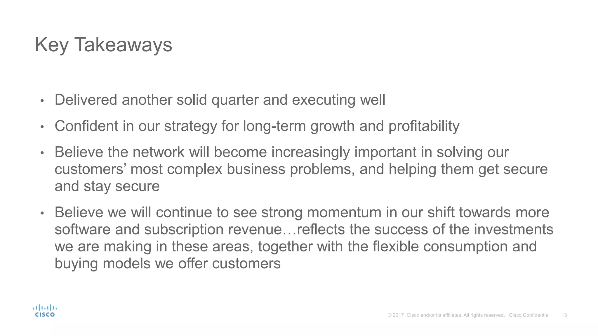 • Delivered another solid quarter and executing well
• Confident in our strategy for long-term growth and profitability
• Believe the network will become increasingly important in solving our
customers’ most complex business problems, and helping them get secure
and stay secure
• Believe we will continue to see strong momentum in our shift towards more
software and subscription revenue…reflects the success of the investments
we are making in these areas, together with the flexible consumption and
buying models we offer customers
Key Takeaways
 