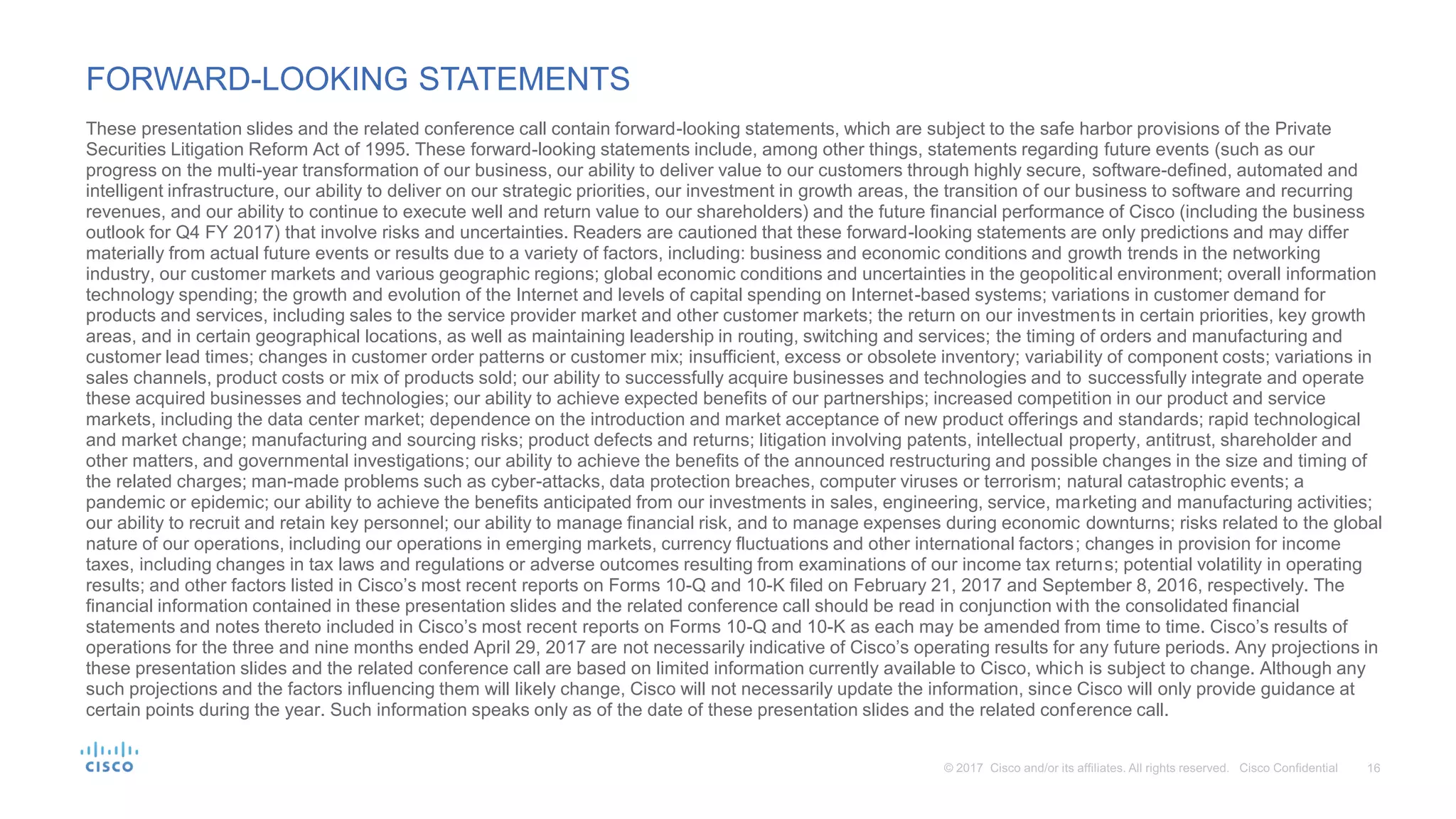 FORWARD-LOOKING STATEMENTS
These presentation slides and the related conference call contain forward-looking statements, which are subject to the safe harbor provisions of the Private
Securities Litigation Reform Act of 1995. These forward-looking statements include, among other things, statements regarding future events (such as our
progress on the multi-year transformation of our business, our ability to deliver value to our customers through highly secure, software-defined, automated and
intelligent infrastructure, our ability to deliver on our strategic priorities, our investment in growth areas, the transition of our business to software and recurring
revenues, and our ability to continue to execute well and return value to our shareholders) and the future financial performance of Cisco (including the business
outlook for Q4 FY 2017) that involve risks and uncertainties. Readers are cautioned that these forward-looking statements are only predictions and may differ
materially from actual future events or results due to a variety of factors, including: business and economic conditions and growth trends in the networking
industry, our customer markets and various geographic regions; global economic conditions and uncertainties in the geopolitical environment; overall information
technology spending; the growth and evolution of the Internet and levels of capital spending on Internet-based systems; variations in customer demand for
products and services, including sales to the service provider market and other customer markets; the return on our investments in certain priorities, key growth
areas, and in certain geographical locations, as well as maintaining leadership in routing, switching and services; the timing of orders and manufacturing and
customer lead times; changes in customer order patterns or customer mix; insufficient, excess or obsolete inventory; variability of component costs; variations in
sales channels, product costs or mix of products sold; our ability to successfully acquire businesses and technologies and to successfully integrate and operate
these acquired businesses and technologies; our ability to achieve expected benefits of our partnerships; increased competition in our product and service
markets, including the data center market; dependence on the introduction and market acceptance of new product offerings and standards; rapid technological
and market change; manufacturing and sourcing risks; product defects and returns; litigation involving patents, intellectual property, antitrust, shareholder and
other matters, and governmental investigations; our ability to achieve the benefits of the announced restructuring and possible changes in the size and timing of
the related charges; man-made problems such as cyber-attacks, data protection breaches, computer viruses or terrorism; natural catastrophic events; a
pandemic or epidemic; our ability to achieve the benefits anticipated from our investments in sales, engineering, service, marketing and manufacturing activities;
our ability to recruit and retain key personnel; our ability to manage financial risk, and to manage expenses during economic downturns; risks related to the global
nature of our operations, including our operations in emerging markets, currency fluctuations and other international factors; changes in provision for income
taxes, including changes in tax laws and regulations or adverse outcomes resulting from examinations of our income tax returns; potential volatility in operating
results; and other factors listed in Cisco’s most recent reports on Forms 10-Q and 10-K filed on February 21, 2017 and September 8, 2016, respectively. The
financial information contained in these presentation slides and the related conference call should be read in conjunction with the consolidated financial
statements and notes thereto included in Cisco’s most recent reports on Forms 10-Q and 10-K as each may be amended from time to time. Cisco’s results of
operations for the three and nine months ended April 29, 2017 are not necessarily indicative of Cisco’s operating results for any future periods. Any projections in
these presentation slides and the related conference call are based on limited information currently available to Cisco, which is subject to change. Although any
such projections and the factors influencing them will likely change, Cisco will not necessarily update the information, since Cisco will only provide guidance at
certain points during the year. Such information speaks only as of the date of these presentation slides and the related conference call.
 