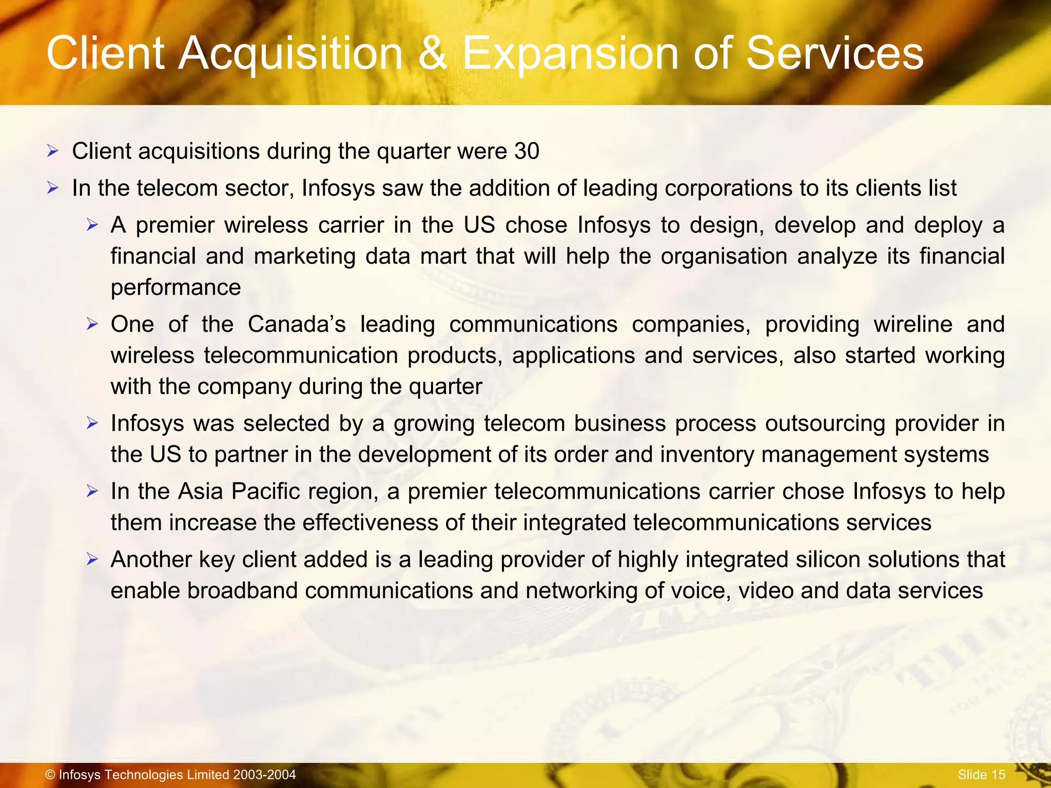 Client Acquisition & Expansion of Services Client acquisitions during the quarter were 30 In the telecom sector, Infosys saw the addition of leading corporations to its clients list A premier wireless carrier in the US chose Infosys to design, develop and deploy a financial and marketing data mart that will help the organisation analyze its financial performance  One of the Canada’s leading communications companies, providing wireline and wireless telecommunication products, applications and services, also started working with the company during the quarter Infosys was selected by a growing telecom business process outsourcing provider in the US to partner in the development of its order and inventory management systems In the Asia Pacific region, a premier telecommunications carrier chose Infosys to help them increase the effectiveness of their integrated telecommunications services Another key client added is a leading provider of highly integrated silicon solutions that enable broadband communications and networking of voice, video and data services  