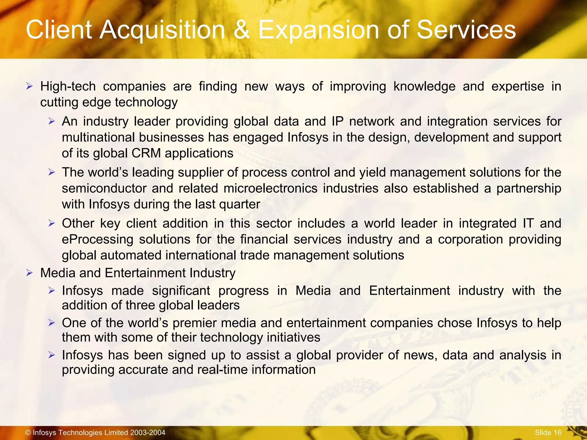 Client Acquisition & Expansion of Services High-tech companies are finding new ways of improving knowledge and expertise in cutting edge technology An industry leader providing global data and IP network and integration services for multinational businesses has engaged Infosys in the design, development and support of its global CRM applications The world’s leading supplier of process control and yield management solutions for the  semiconductor and related microelectronics industries also established a partnership with Infosys during the last quarter Other key client addition in this sector includes a world leader in integrated IT and eProcessing solutions for the financial services industry and a corporation providing global automated international trade management solutions Media and Entertainment Industry Infosys made significant progress in Media and Entertainment industry with the addition of three global leaders One of the world’s premier media and entertainment companies chose Infosys to help them with some of their technology initiatives Infosys has been signed up to assist a global provider of news, data and analysis in providing accurate and real-time information 