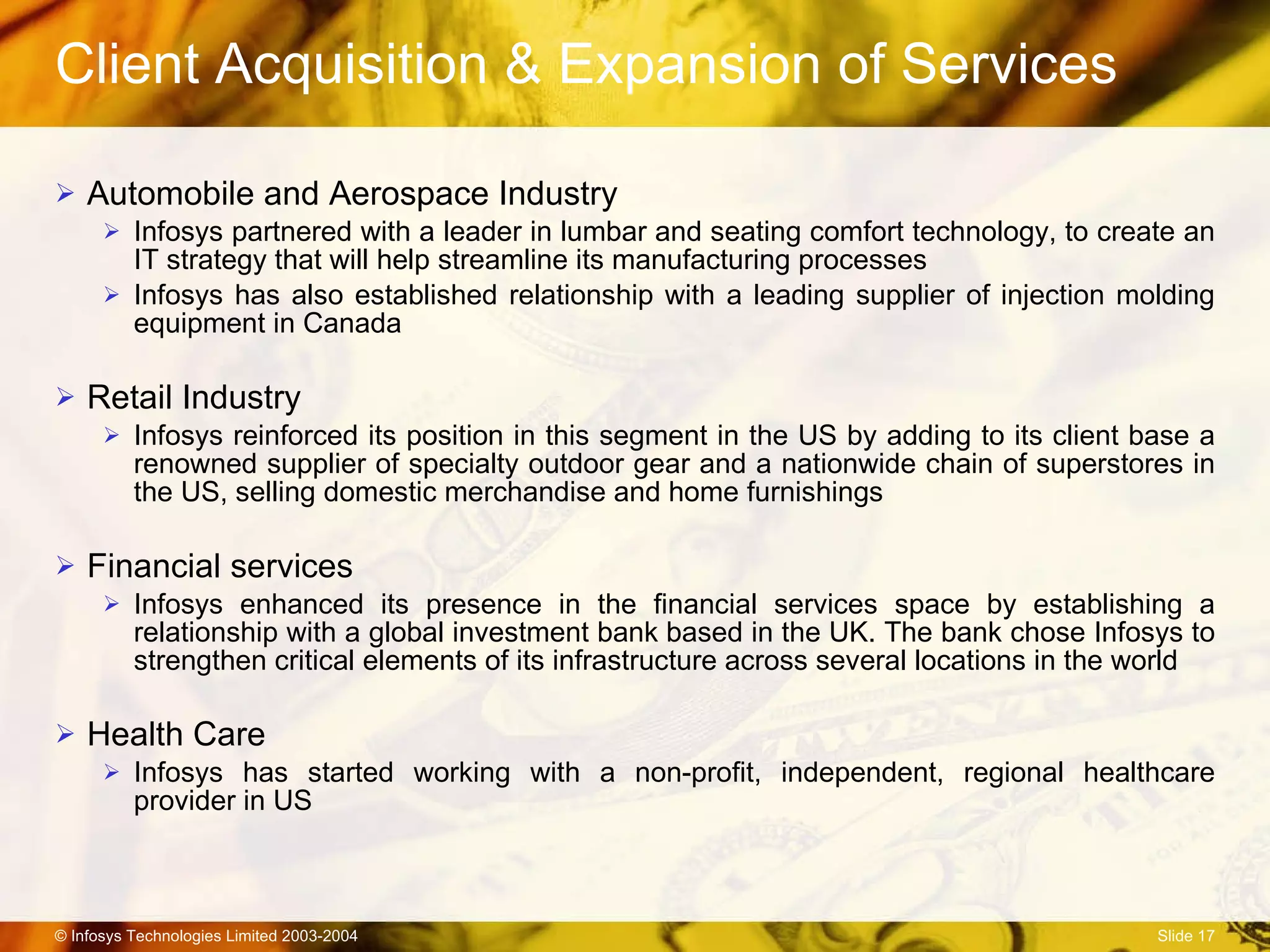 Client Acquisition & Expansion of Services Automobile and Aerospace Industry Infosys partnered with a leader in lumbar and seating comfort technology, to create an IT strategy that will help streamline its manufacturing processes Infosys has also established relationship with a leading supplier of injection molding equipment in Canada Retail Industry Infosys reinforced its position in this segment in the US by adding to its client base a renowned supplier of specialty outdoor gear and a nationwide chain of superstores in the US, selling domestic merchandise and home furnishings  Financial services Infosys enhanced its presence in the financial services space by establishing a relationship with a  global investment bank based in the UK. The bank chose Infosys to strengthen critical elements of its infrastructure across several locations in the world   Health Care   Infosys has started working with a non-profit, independent, regional healthcare provider in US 