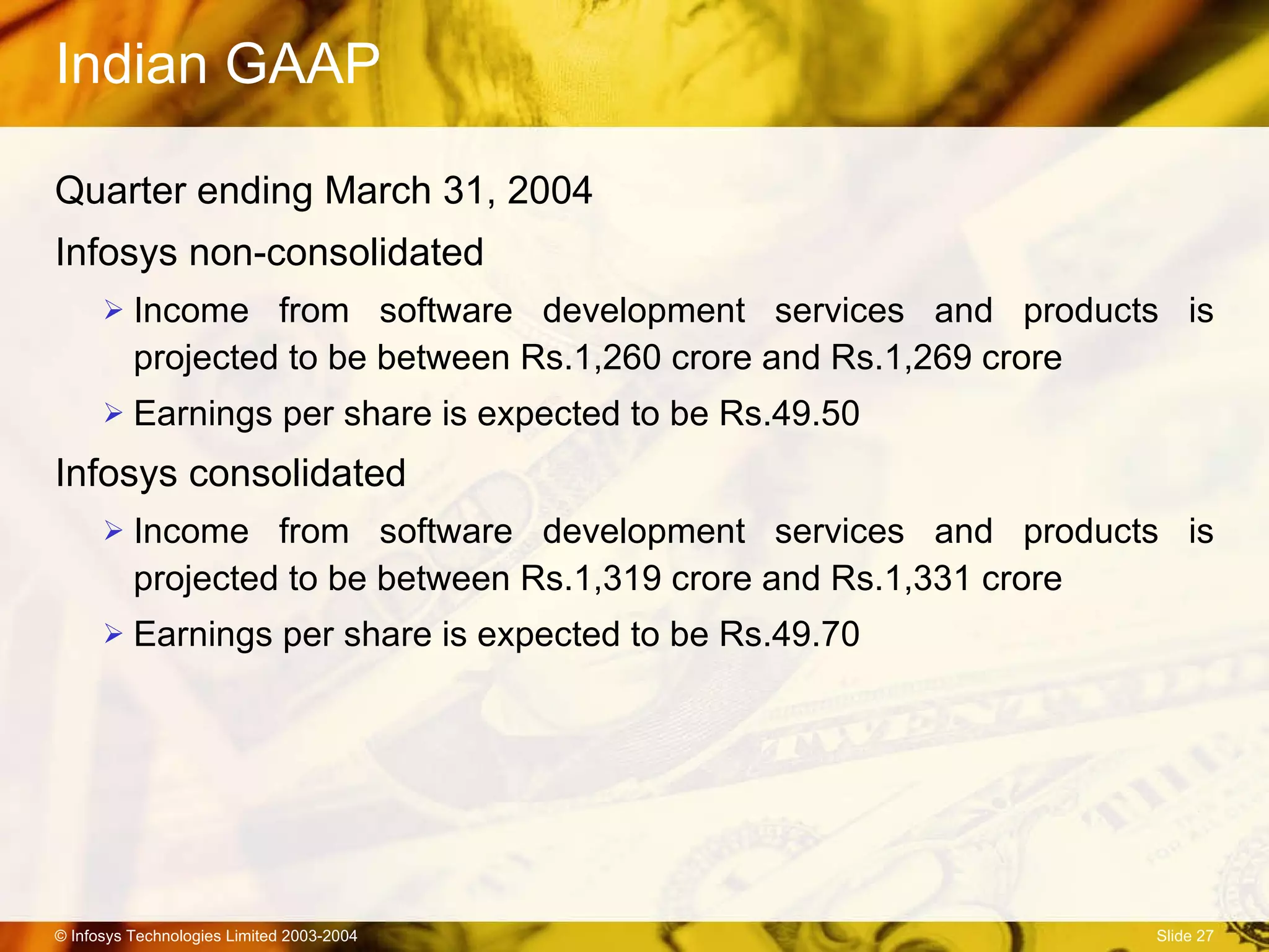 Indian GAAP Quarter ending March 31, 2004 Infosys non-consolidated Income from software development services and products is projected to be between Rs.1,260 crore and Rs.1,269 crore Earnings per share is expected to be Rs.49.50  Infosys consolidated Income from software development services and products is projected to be between Rs.1,319 crore and Rs.1,331 crore Earnings per share is expected to be Rs.49.70  