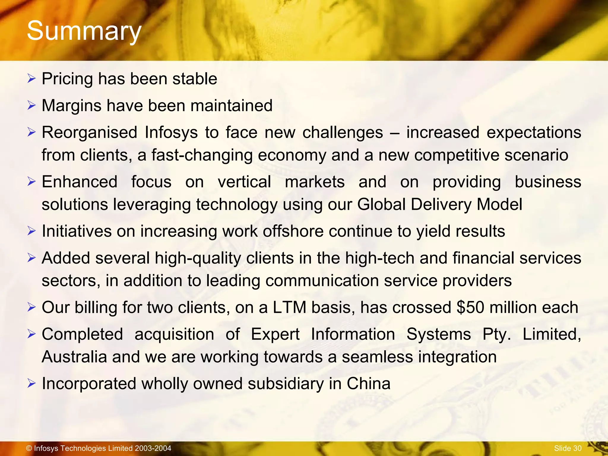 Summary Pricing has been stable Margins have been maintained Reorganised Infosys to face new challenges – increased expectations from clients, a fast-changing economy and a new competitive scenario Enhanced focus on vertical markets and on providing business solutions leveraging technology using our Global Delivery Model Initiatives on increasing work offshore continue to yield results Added several high-quality clients in the high-tech and financial services sectors, in addition to leading communication service providers Our billing for two clients, on a LTM basis, has crossed $50 million each Completed acquisition of Expert Information Systems Pty. Limited, Australia and we are working towards a seamless integration Incorporated wholly owned subsidiary in China 