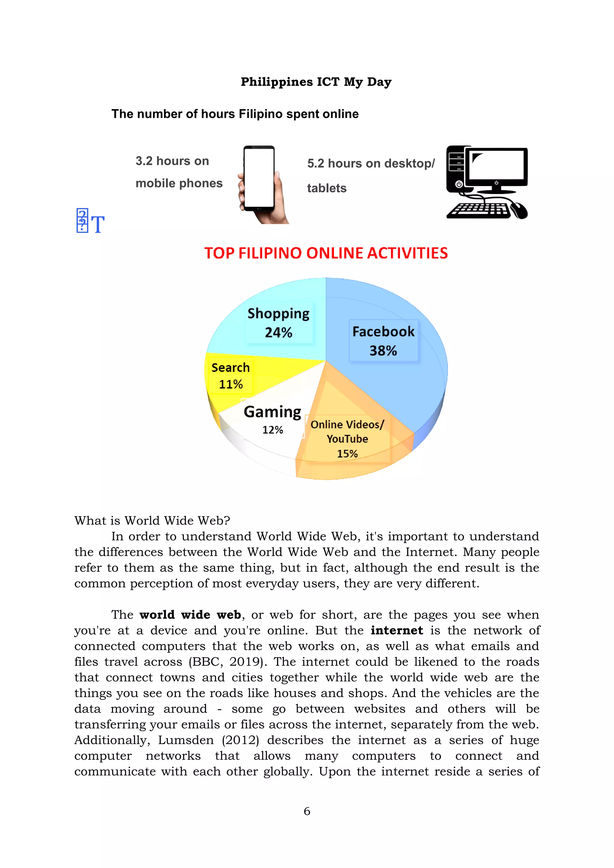 6
Philippines ICT My Day
The number of hours Filipino spent online
3.2 hours on
mobile phones
5.2 hours on desktop/
tablets
T
What is World Wide Web?
In order to understand World Wide Web, it's important to understand
the differences between the World Wide Web and the Internet. Many people
refer to them as the same thing, but in fact, although the end result is the
common perception of most everyday users, they are very different.
The world wide web, or web for short, are the pages you see when
you're at a device and you're online. But the internet is the network of
connected computers that the web works on, as well as what emails and
files travel across (BBC, 2019). The internet could be likened to the roads
that connect towns and cities together while the world wide web are the
things you see on the roads like houses and shops. And the vehicles are the
data moving around - some go between websites and others will be
transferring your emails or files across the internet, separately from the web.
Additionally, Lumsden (2012) describes the internet as a series of huge
computer networks that allows many computers to connect and
communicate with each other globally. Upon the internet reside a series of
 