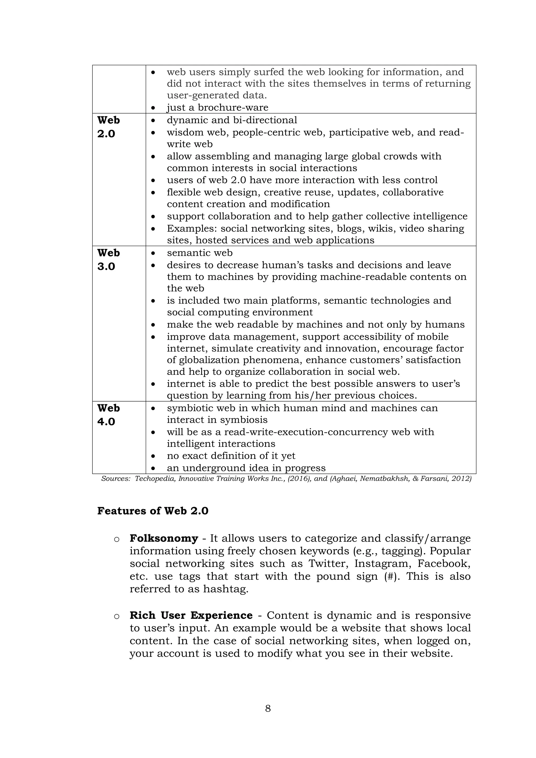 8
 web users simply surfed the web looking for information, and
did not interact with the sites themselves in terms of returning
user-generated data.
 just a brochure-ware
Web
2.0
 dynamic and bi-directional
 wisdom web, people-centric web, participative web, and read-
write web
 allow assembling and managing large global crowds with
common interests in social interactions
 users of web 2.0 have more interaction with less control
 flexible web design, creative reuse, updates, collaborative
content creation and modification
 support collaboration and to help gather collective intelligence
 Examples: social networking sites, blogs, wikis, video sharing
sites, hosted services and web applications
Web
3.0
 semantic web
 desires to decrease human’s tasks and decisions and leave
them to machines by providing machine-readable contents on
the web
 is included two main platforms, semantic technologies and
social computing environment
 make the web readable by machines and not only by humans
 improve data management, support accessibility of mobile
internet, simulate creativity and innovation, encourage factor
of globalization phenomena, enhance customers’ satisfaction
and help to organize collaboration in social web.
 internet is able to predict the best possible answers to user’s
question by learning from his/her previous choices.
Web
4.0
 symbiotic web in which human mind and machines can
interact in symbiosis
 will be as a read-write-execution-concurrency web with
intelligent interactions
 no exact definition of it yet
 an underground idea in progress
Sources: Techopedia, Innovative Training Works Inc., (2016), and (Aghaei, Nematbakhsh, & Farsani, 2012)
Features of Web 2.0
o Folksonomy - It allows users to categorize and classify/arrange
information using freely chosen keywords (e.g., tagging). Popular
social networking sites such as Twitter, Instagram, Facebook,
etc. use tags that start with the pound sign (#). This is also
referred to as hashtag.
o Rich User Experience - Content is dynamic and is responsive
to user’s input. An example would be a website that shows local
content. In the case of social networking sites, when logged on,
your account is used to modify what you see in their website.
 