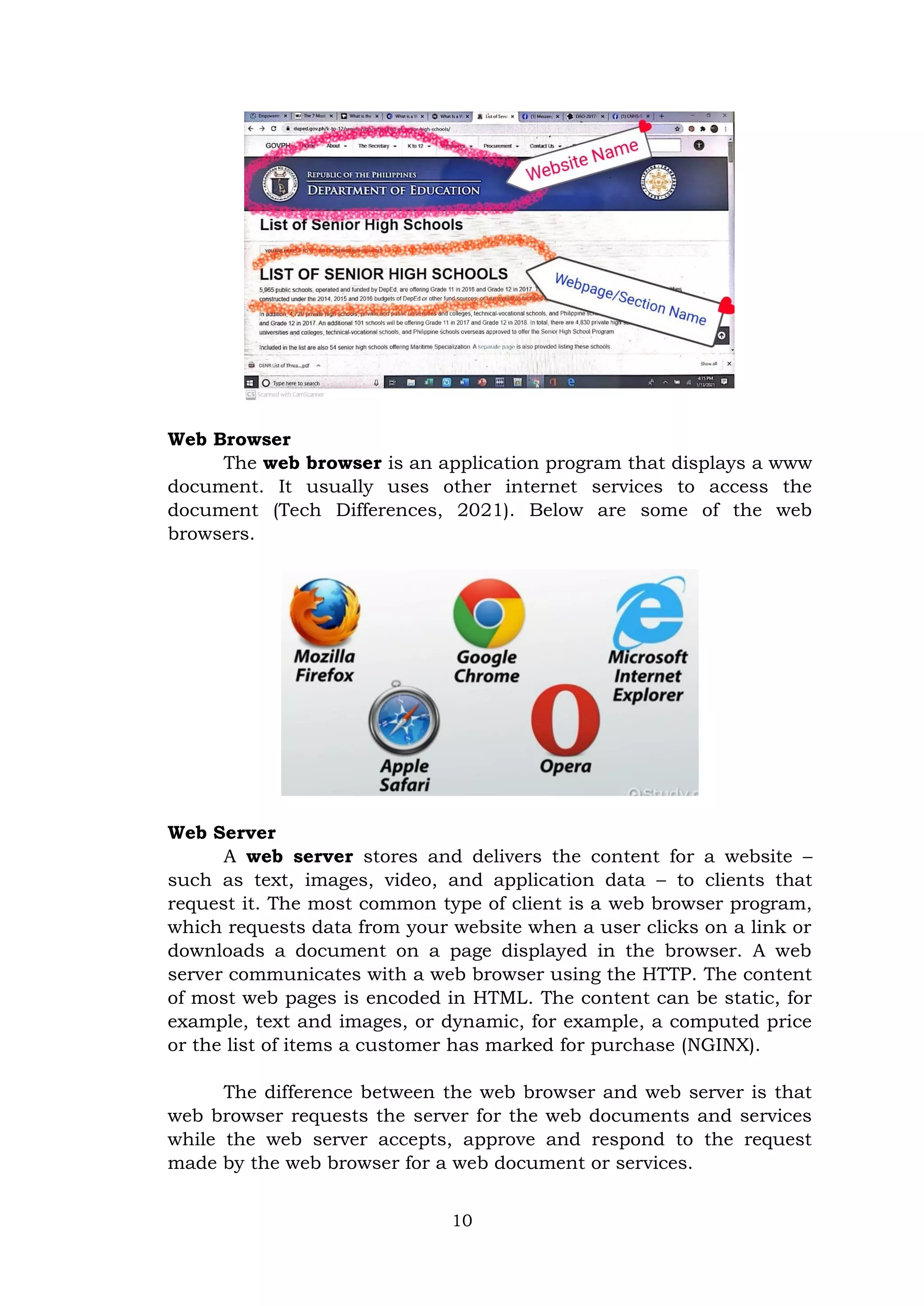 10
Web Browser
The web browser is an application program that displays a www
document. It usually uses other internet services to access the
document (Tech Differences, 2021). Below are some of the web
browsers.
Web Server
A web server stores and delivers the content for a website –
such as text, images, video, and application data – to clients that
request it. The most common type of client is a web browser program,
which requests data from your website when a user clicks on a link or
downloads a document on a page displayed in the browser. A web
server communicates with a web browser using the HTTP. The content
of most web pages is encoded in HTML. The content can be static, for
example, text and images, or dynamic, for example, a computed price
or the list of items a customer has marked for purchase (NGINX).
The difference between the web browser and web server is that
web browser requests the server for the web documents and services
while the web server accepts, approve and respond to the request
made by the web browser for a web document or services.
 