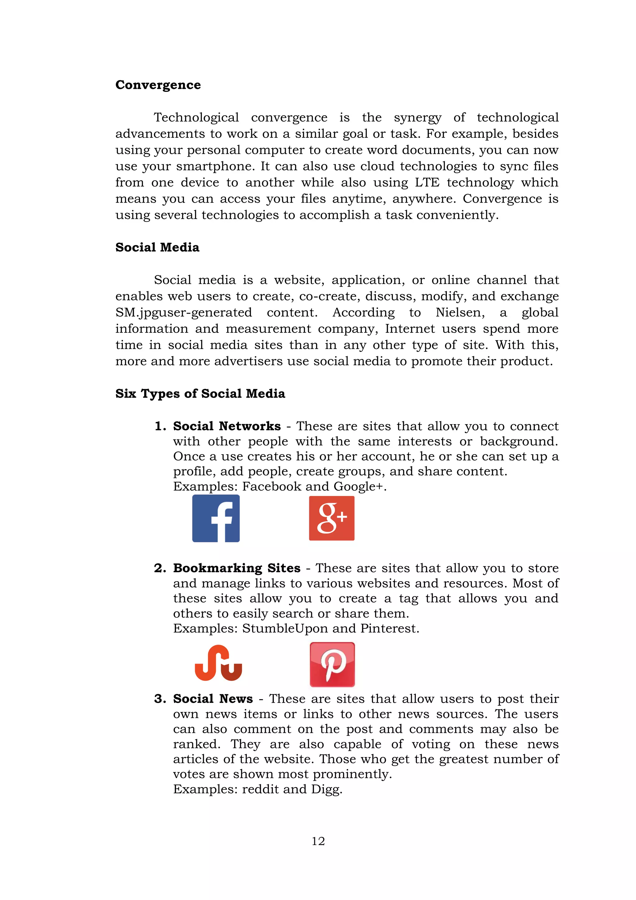 12
Convergence
Technological convergence is the synergy of technological
advancements to work on a similar goal or task. For example, besides
using your personal computer to create word documents, you can now
use your smartphone. It can also use cloud technologies to sync files
from one device to another while also using LTE technology which
means you can access your files anytime, anywhere. Convergence is
using several technologies to accomplish a task conveniently.
Social Media
Social media is a website, application, or online channel that
enables web users to create, co-create, discuss, modify, and exchange
SM.jpguser-generated content. According to Nielsen, a global
information and measurement company, Internet users spend more
time in social media sites than in any other type of site. With this,
more and more advertisers use social media to promote their product.
Six Types of Social Media
1. Social Networks - These are sites that allow you to connect
with other people with the same interests or background.
Once a use creates his or her account, he or she can set up a
profile, add people, create groups, and share content.
Examples: Facebook and Google+.
2. Bookmarking Sites - These are sites that allow you to store
and manage links to various websites and resources. Most of
these sites allow you to create a tag that allows you and
others to easily search or share them.
Examples: StumbleUpon and Pinterest.
3. Social News - These are sites that allow users to post their
own news items or links to other news sources. The users
can also comment on the post and comments may also be
ranked. They are also capable of voting on these news
articles of the website. Those who get the greatest number of
votes are shown most prominently.
Examples: reddit and Digg.
 