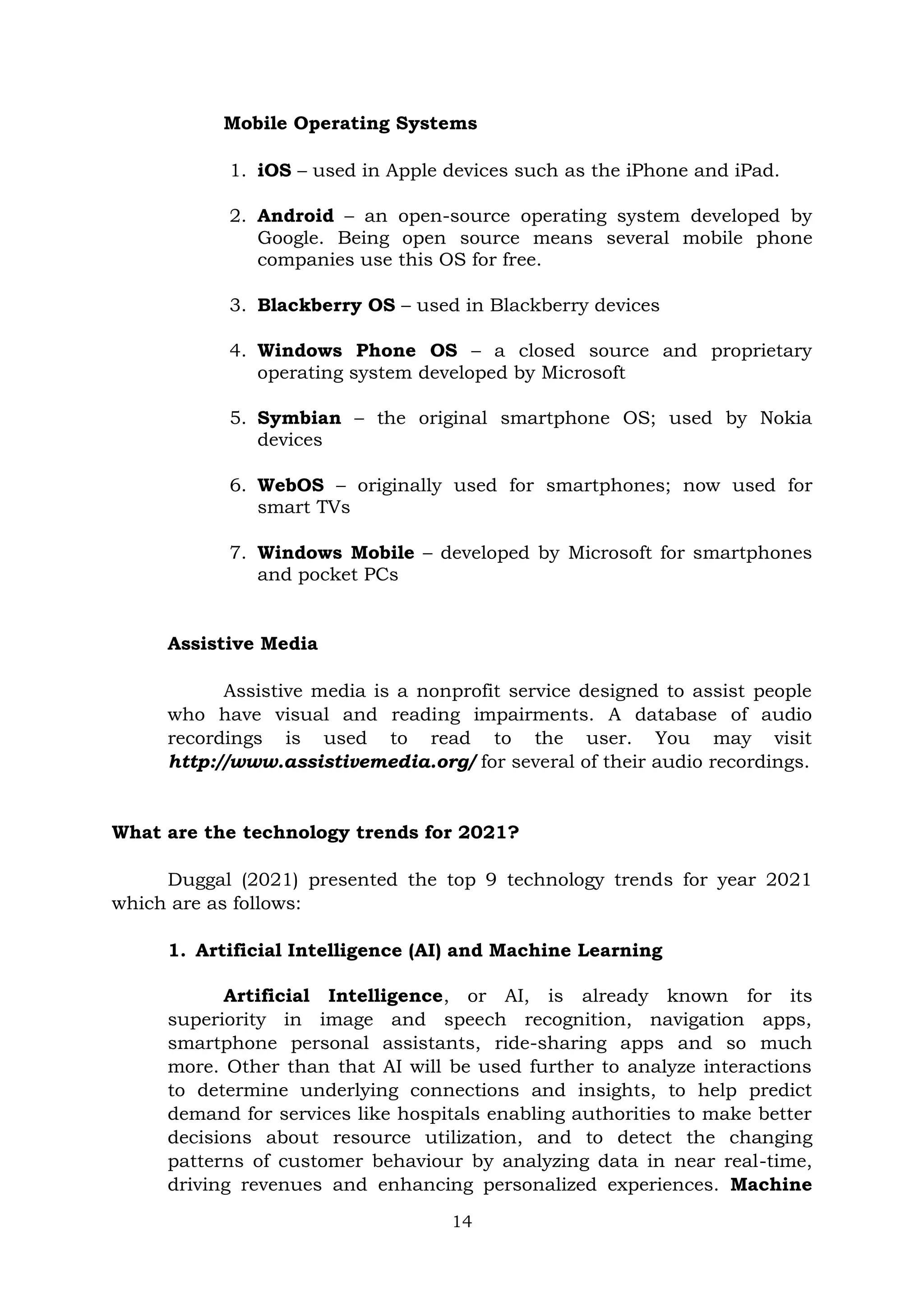 14
Mobile Operating Systems
1. iOS – used in Apple devices such as the iPhone and iPad.
2. Android – an open-source operating system developed by
Google. Being open source means several mobile phone
companies use this OS for free.
3. Blackberry OS – used in Blackberry devices
4. Windows Phone OS – a closed source and proprietary
operating system developed by Microsoft
5. Symbian – the original smartphone OS; used by Nokia
devices
6. WebOS – originally used for smartphones; now used for
smart TVs
7. Windows Mobile – developed by Microsoft for smartphones
and pocket PCs
Assistive Media
Assistive media is a nonprofit service designed to assist people
who have visual and reading impairments. A database of audio
recordings is used to read to the user. You may visit
http://www.assistivemedia.org/ for several of their audio recordings.
What are the technology trends for 2021?
Duggal (2021) presented the top 9 technology trends for year 2021
which are as follows:
1. Artificial Intelligence (AI) and Machine Learning
Artificial Intelligence, or AI, is already known for its
superiority in image and speech recognition, navigation apps,
smartphone personal assistants, ride-sharing apps and so much
more. Other than that AI will be used further to analyze interactions
to determine underlying connections and insights, to help predict
demand for services like hospitals enabling authorities to make better
decisions about resource utilization, and to detect the changing
patterns of customer behaviour by analyzing data in near real-time,
driving revenues and enhancing personalized experiences. Machine
 