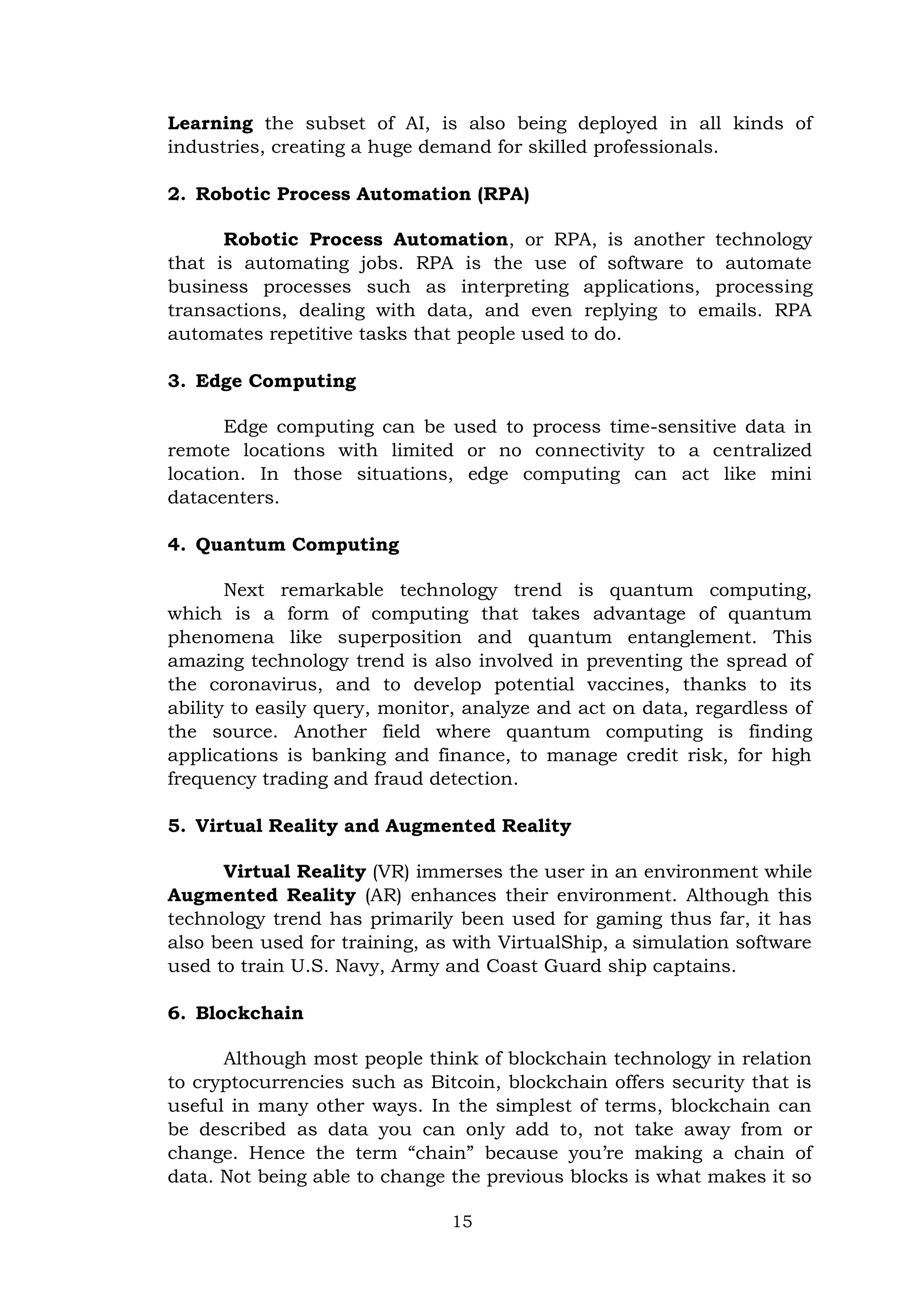 15
Learning the subset of AI, is also being deployed in all kinds of
industries, creating a huge demand for skilled professionals.
2. Robotic Process Automation (RPA)
Robotic Process Automation, or RPA, is another technology
that is automating jobs. RPA is the use of software to automate
business processes such as interpreting applications, processing
transactions, dealing with data, and even replying to emails. RPA
automates repetitive tasks that people used to do.
3. Edge Computing
Edge computing can be used to process time-sensitive data in
remote locations with limited or no connectivity to a centralized
location. In those situations, edge computing can act like mini
datacenters.
4. Quantum Computing
Next remarkable technology trend is quantum computing,
which is a form of computing that takes advantage of quantum
phenomena like superposition and quantum entanglement. This
amazing technology trend is also involved in preventing the spread of
the coronavirus, and to develop potential vaccines, thanks to its
ability to easily query, monitor, analyze and act on data, regardless of
the source. Another field where quantum computing is finding
applications is banking and finance, to manage credit risk, for high
frequency trading and fraud detection.
5. Virtual Reality and Augmented Reality
Virtual Reality (VR) immerses the user in an environment while
Augmented Reality (AR) enhances their environment. Although this
technology trend has primarily been used for gaming thus far, it has
also been used for training, as with VirtualShip, a simulation software
used to train U.S. Navy, Army and Coast Guard ship captains.
6. Blockchain
Although most people think of blockchain technology in relation
to cryptocurrencies such as Bitcoin, blockchain offers security that is
useful in many other ways. In the simplest of terms, blockchain can
be described as data you can only add to, not take away from or
change. Hence the term ―chain‖ because you’re making a chain of
data. Not being able to change the previous blocks is what makes it so
 
