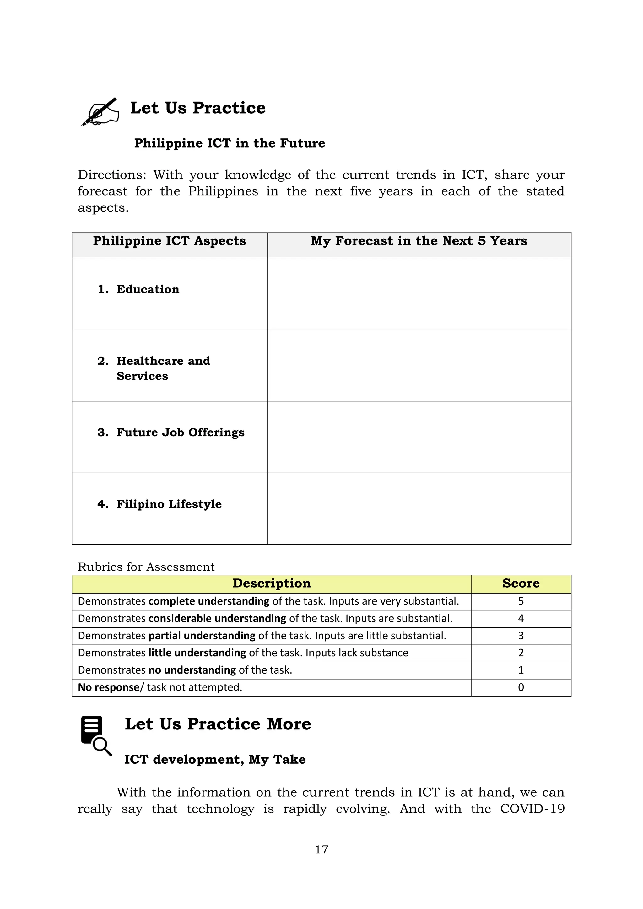 17
Let Us Practice
Philippine ICT in the Future
Directions: With your knowledge of the current trends in ICT, share your
forecast for the Philippines in the next five years in each of the stated
aspects.
Philippine ICT Aspects My Forecast in the Next 5 Years
1. Education
2. Healthcare and
Services
3. Future Job Offerings
4. Filipino Lifestyle
Rubrics for Assessment
Description Score
Demonstrates complete understanding of the task. Inputs are very substantial. 5
Demonstrates considerable understanding of the task. Inputs are substantial. 4
Demonstrates partial understanding of the task. Inputs are little substantial. 3
Demonstrates little understanding of the task. Inputs lack substance 2
Demonstrates no understanding of the task. 1
No response/ task not attempted. 0
Let Us Practice More
ICT development, My Take
With the information on the current trends in ICT is at hand, we can
really say that technology is rapidly evolving. And with the COVID-19
 