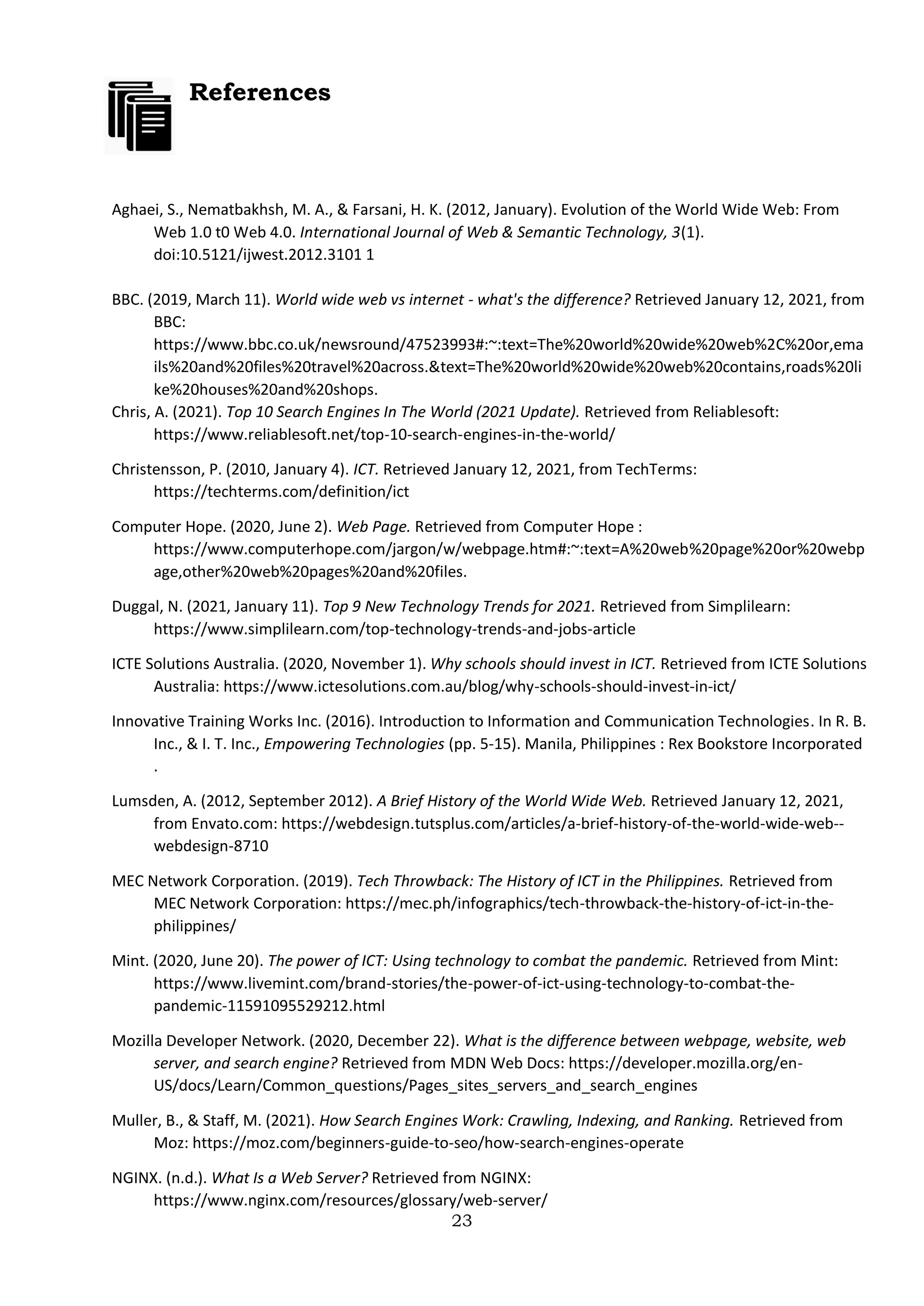 23
References
Aghaei, S., Nematbakhsh, M. A., & Farsani, H. K. (2012, January). Evolution of the World Wide Web: From
Web 1.0 t0 Web 4.0. International Journal of Web & Semantic Technology, 3(1).
doi:10.5121/ijwest.2012.3101 1
BBC. (2019, March 11). World wide web vs internet - what's the difference? Retrieved January 12, 2021, from
BBC:
https://www.bbc.co.uk/newsround/47523993#:~:text=The%20world%20wide%20web%2C%20or,ema
ils%20and%20files%20travel%20across.&text=The%20world%20wide%20web%20contains,roads%20li
ke%20houses%20and%20shops.
Chris, A. (2021). Top 10 Search Engines In The World (2021 Update). Retrieved from Reliablesoft:
https://www.reliablesoft.net/top-10-search-engines-in-the-world/
Christensson, P. (2010, January 4). ICT. Retrieved January 12, 2021, from TechTerms:
https://techterms.com/definition/ict
Computer Hope. (2020, June 2). Web Page. Retrieved from Computer Hope :
https://www.computerhope.com/jargon/w/webpage.htm#:~:text=A%20web%20page%20or%20webp
age,other%20web%20pages%20and%20files.
Duggal, N. (2021, January 11). Top 9 New Technology Trends for 2021. Retrieved from Simplilearn:
https://www.simplilearn.com/top-technology-trends-and-jobs-article
ICTE Solutions Australia. (2020, November 1). Why schools should invest in ICT. Retrieved from ICTE Solutions
Australia: https://www.ictesolutions.com.au/blog/why-schools-should-invest-in-ict/
Innovative Training Works Inc. (2016). Introduction to Information and Communication Technologies. In R. B.
Inc., & I. T. Inc., Empowering Technologies (pp. 5-15). Manila, Philippines : Rex Bookstore Incorporated
.
Lumsden, A. (2012, September 2012). A Brief History of the World Wide Web. Retrieved January 12, 2021,
from Envato.com: https://webdesign.tutsplus.com/articles/a-brief-history-of-the-world-wide-web--
webdesign-8710
MEC Network Corporation. (2019). Tech Throwback: The History of ICT in the Philippines. Retrieved from
MEC Network Corporation: https://mec.ph/infographics/tech-throwback-the-history-of-ict-in-the-
philippines/
Mint. (2020, June 20). The power of ICT: Using technology to combat the pandemic. Retrieved from Mint:
https://www.livemint.com/brand-stories/the-power-of-ict-using-technology-to-combat-the-
pandemic-11591095529212.html
Mozilla Developer Network. (2020, December 22). What is the difference between webpage, website, web
server, and search engine? Retrieved from MDN Web Docs: https://developer.mozilla.org/en-
US/docs/Learn/Common_questions/Pages_sites_servers_and_search_engines
Muller, B., & Staff, M. (2021). How Search Engines Work: Crawling, Indexing, and Ranking. Retrieved from
Moz: https://moz.com/beginners-guide-to-seo/how-search-engines-operate
NGINX. (n.d.). What Is a Web Server? Retrieved from NGINX:
https://www.nginx.com/resources/glossary/web-server/
 