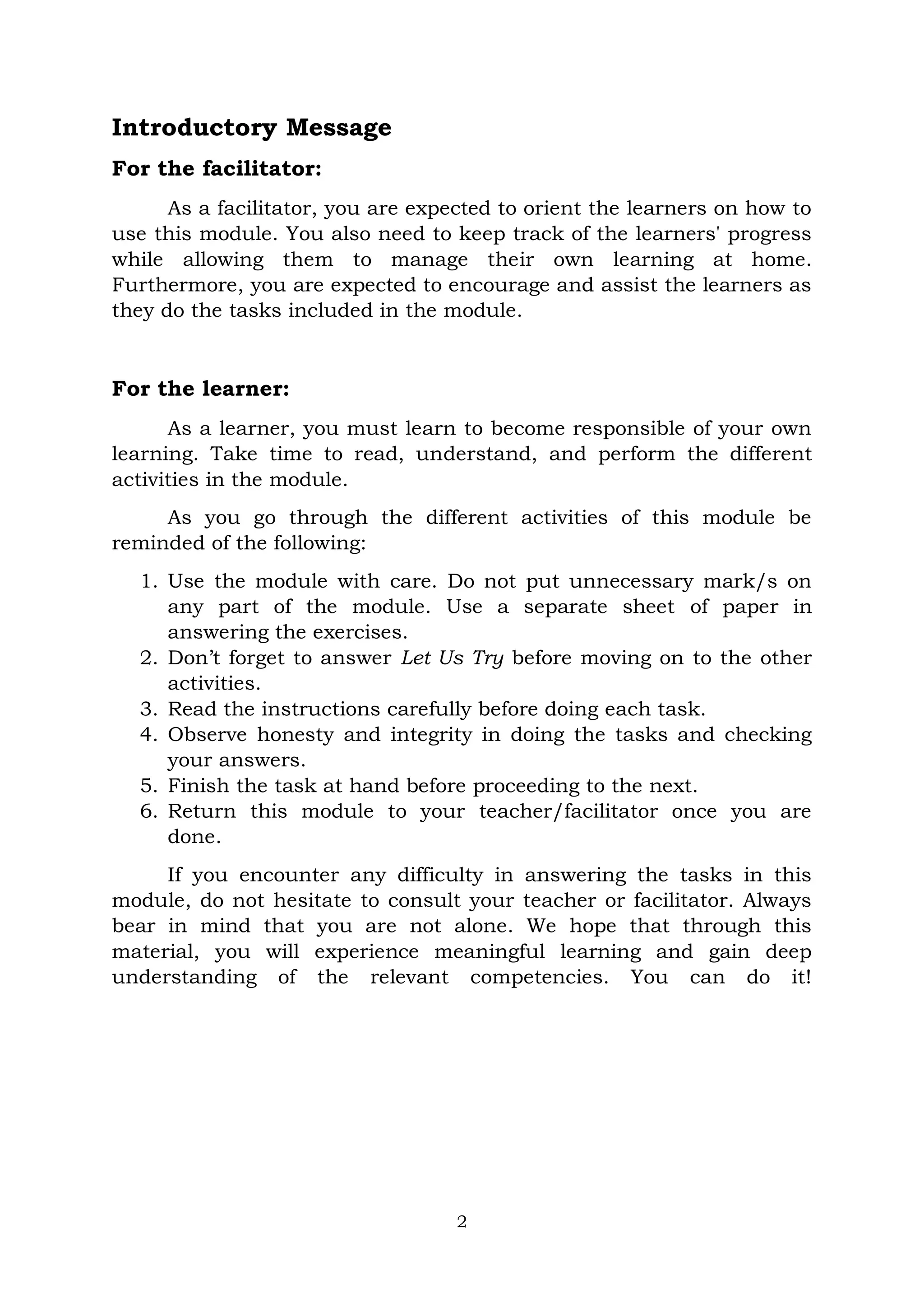 2
Introductory Message
For the facilitator:
As a facilitator, you are expected to orient the learners on how to
use this module. You also need to keep track of the learners' progress
while allowing them to manage their own learning at home.
Furthermore, you are expected to encourage and assist the learners as
they do the tasks included in the module.
For the learner:
As a learner, you must learn to become responsible of your own
learning. Take time to read, understand, and perform the different
activities in the module.
As you go through the different activities of this module be
reminded of the following:
1. Use the module with care. Do not put unnecessary mark/s on
any part of the module. Use a separate sheet of paper in
answering the exercises.
2. Don’t forget to answer Let Us Try before moving on to the other
activities.
3. Read the instructions carefully before doing each task.
4. Observe honesty and integrity in doing the tasks and checking
your answers.
5. Finish the task at hand before proceeding to the next.
6. Return this module to your teacher/facilitator once you are
done.
If you encounter any difficulty in answering the tasks in this
module, do not hesitate to consult your teacher or facilitator. Always
bear in mind that you are not alone. We hope that through this
material, you will experience meaningful learning and gain deep
understanding of the relevant competencies. You can do it!
 