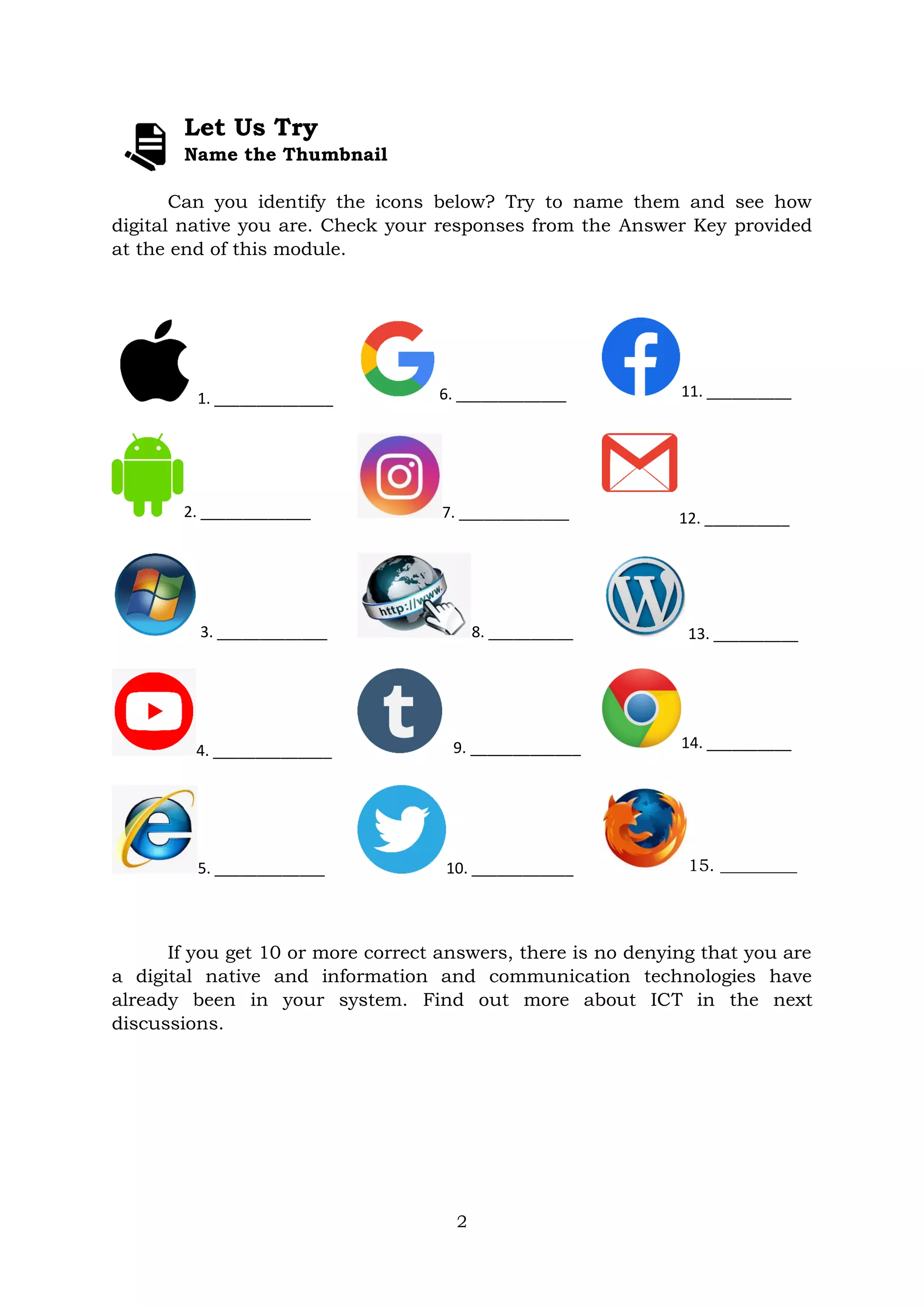 2
Let Us Try
Name the Thumbnail
Can you identify the icons below? Try to name them and see how
digital native you are. Check your responses from the Answer Key provided
at the end of this module.
1. ______________ 6. _____________ 11. __________
2. _____________ 7. _____________ 12. __________
3. _____________ 8. __________ 13. __________
4. ______________ 9. _____________ 14. __________
5. _____________ 10. ____________ 15. _________
If you get 10 or more correct answers, there is no denying that you are
a digital native and information and communication technologies have
already been in your system. Find out more about ICT in the next
discussions.
 