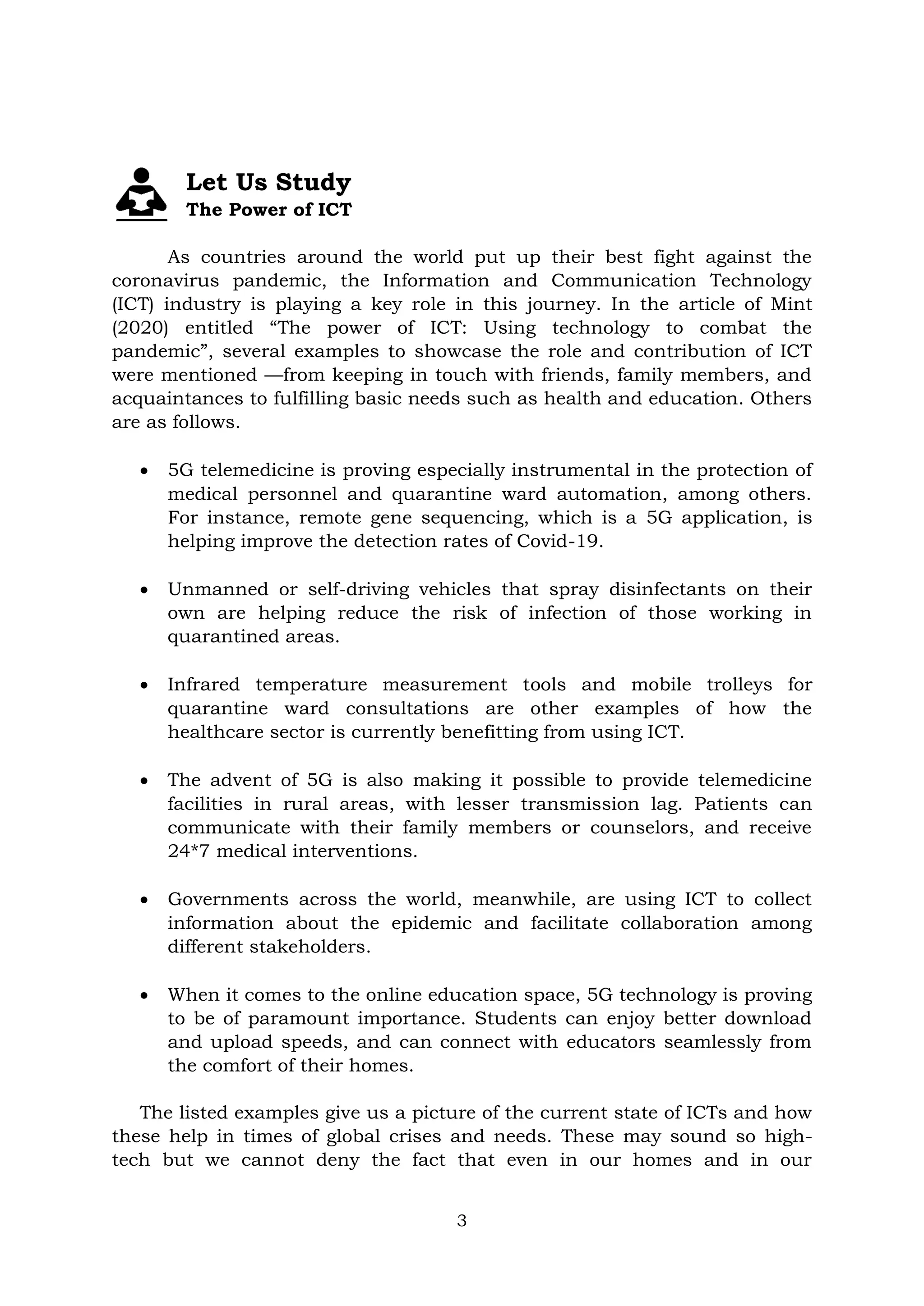 3
Let Us Study
The Power of ICT
As countries around the world put up their best fight against the
coronavirus pandemic, the Information and Communication Technology
(ICT) industry is playing a key role in this journey. In the article of Mint
(2020) entitled ―The power of ICT: Using technology to combat the
pandemic‖, several examples to showcase the role and contribution of ICT
were mentioned —from keeping in touch with friends, family members, and
acquaintances to fulfilling basic needs such as health and education. Others
are as follows.
 5G telemedicine is proving especially instrumental in the protection of
medical personnel and quarantine ward automation, among others.
For instance, remote gene sequencing, which is a 5G application, is
helping improve the detection rates of Covid-19.
 Unmanned or self-driving vehicles that spray disinfectants on their
own are helping reduce the risk of infection of those working in
quarantined areas.
 Infrared temperature measurement tools and mobile trolleys for
quarantine ward consultations are other examples of how the
healthcare sector is currently benefitting from using ICT.
 The advent of 5G is also making it possible to provide telemedicine
facilities in rural areas, with lesser transmission lag. Patients can
communicate with their family members or counselors, and receive
24*7 medical interventions.
 Governments across the world, meanwhile, are using ICT to collect
information about the epidemic and facilitate collaboration among
different stakeholders.
 When it comes to the online education space, 5G technology is proving
to be of paramount importance. Students can enjoy better download
and upload speeds, and can connect with educators seamlessly from
the comfort of their homes.
The listed examples give us a picture of the current state of ICTs and how
these help in times of global crises and needs. These may sound so high-
tech but we cannot deny the fact that even in our homes and in our
 