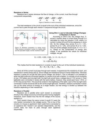 12
Resistors in Series
Resistors are in series whenever the flow of charge, or the current, must flow through
components sequentially.
Figure 9: Resistors in series connection
The total resistance in the circuit is equal to the sum of the individual resistances, since the
current has to pass through each resistor in sequence through the circuit.
Using Ohm ‘s Law to Calculate Voltage Changes
in Resistors in Series
According to Ohm’s law, the voltage drop, V,
across a resistor when a current flows through it is
calculated by using the equation V=IR, where I is
current in amps (A) and R is the resistance in ohms
(Ω). So the voltage drop across R1 is V1 = I1R1,
across R2 is V2 = I2R2, and across R3 is V3 = I3R3.
The sum of the voltages would equal: VT = V1 + V2 +
V3, based on the conservation of energy and
charge. If we substitute the values for individual
voltages, we get:
VT = I1R1 + I2R2 + I3R3 ; IT = I1 = I2 = I3 = I
so
VT = I(R1+R2+R3)
This implies that the total resistance in a series is equal to the sum of the individual resistances.
RT = R1 + R2 + R3 +…+RN.
Since all of the current must pass through each resistor, it experiences the resistance of each, and
resistances in series simply add up. Since voltage and resistance have an inverse relationship, individual
resistors in series do not get the total source voltage, but divide it. This is indicated in an example of
when two light bulbs are connected together in a series circuit with a battery. In a simple circuit consisting
of one 1.5V battery and one light bulb, the light bulb would have a voltage drop of 1.5V across it. If two
lightbulbs were connected in series with the same battery, however, they would each have 1.5V/2, or
0.75V drop across them. This would be evident in the brightness of the lights: each of the two light bulbs
connected in series would be half as dim as the single light bulb. Therefore, resistors connected in series
use up the same amount of energy as a single resistor, but that energy is divided up between the
resistors depending on their resistances.
Resistors in Parallel
Resistors are in parallel when each resistor is connected
directly to the voltage source by connecting wires having negligible
resistance. Each resistor thus has the full voltage of the source
applied to it.
Each resistor draws the same current it would if it were the
only resistor connected to the voltage source. This is true of the
circuitry in a house or apartment. Each outlet that is connected to
an appliance (the “resistor”) can operate independently, and the
current does not have to pass through each appliance
sequentially.
Figure 10: Resistors connected in a series circuit:
Three resistors connected in series to a battery (left)
and the equivalent single or series resistance (right).
Figure 11: Resistors in parallel connection
 