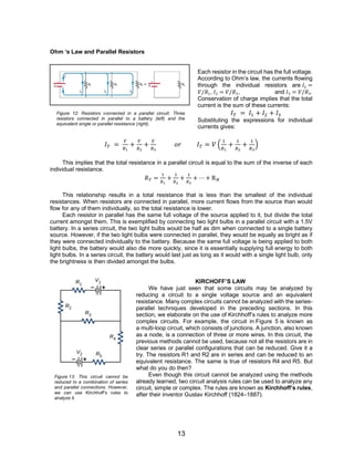 13
Ohm ‘s Law and Parallel Resistors
Each resistor in the circuit has the full voltage.
According to Ohm’s law, the currents flowing
through the individual resistors are 𝐼1 =
𝑉/𝑅1, 𝐼2 = 𝑉/𝑅2, and 𝐼3 = 𝑉/𝑅3.
Conservation of charge implies that the total
current is the sum of these currents:
𝐼𝑇 = 𝐼1 + 𝐼2 + 𝐼3
Substituting the expressions for individual
currents gives:
𝐼𝑇 =
𝑉
𝑅1
+
𝑉
𝑅2
+
𝑉
𝑅3
𝑜𝑟 𝐼𝑇 = 𝑉 (
1
𝑅1
+
1
𝑅2
+
1
𝑅3
)
This implies that the total resistance in a parallel circuit is equal to the sum of the inverse of each
individual resistance.
𝑅𝑇 =
1
𝑅1
+
1
𝑅2
+
1
𝑅3
+ ⋯ + R𝑁
This relationship results in a total resistance that is less than the smallest of the individual
resistances. When resistors are connected in parallel, more current flows from the source than would
flow for any of them individually, so the total resistance is lower.
Each resistor in parallel has the same full voltage of the source applied to it, but divide the total
current amongst them. This is exemplified by connecting two light bulbs in a parallel circuit with a 1.5V
battery. In a series circuit, the two light bulbs would be half as dim when connected to a single battery
source. However, if the two light bulbs were connected in parallel, they would be equally as bright as if
they were connected individually to the battery. Because the same full voltage is being applied to both
light bulbs, the battery would also die more quickly, since it is essentially supplying full energy to both
light bulbs. In a series circuit, the battery would last just as long as it would with a single light bulb, only
the brightness is then divided amongst the bulbs.
KIRCHOFF’S LAW
We have just seen that some circuits may be analyzed by
reducing a circuit to a single voltage source and an equivalent
resistance. Many complex circuits cannot be analyzed with the series-
parallel techniques developed in the preceding sections. In this
section, we elaborate on the use of Kirchhoff’s rules to analyze more
complex circuits. For example, the circuit in Figure 5 is known as
a multi-loop circuit, which consists of junctions. A junction, also known
as a node, is a connection of three or more wires. In this circuit, the
previous methods cannot be used, because not all the resistors are in
clear series or parallel configurations that can be reduced. Give it a
try. The resistors R1 and R2 are in series and can be reduced to an
equivalent resistance. The same is true of resistors R4 and R5. But
what do you do then?
Even though this circuit cannot be analyzed using the methods
already learned, two circuit analysis rules can be used to analyze any
circuit, simple or complex. The rules are known as Kirchhoff’s rules,
after their inventor Gustav Kirchhoff (1824–1887).
Figure 12: Resistors connected in a parallel circuit: Three
resistors connected in parallel to a battery (left) and the
equivalent single or parallel resistance (right).
Figure 13: This circuit cannot be
reduced to a combination of series
and parallel connections. However,
we can use Kirchhoff’s rules to
analyze it.
 