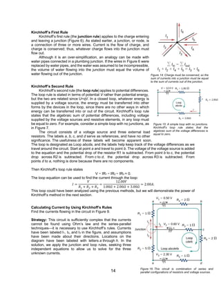 14
Kirchhoff’s First Rule
Kirchhoff’s first rule (the junction rule) applies to the charge entering
and leaving a junction (Figure 6). As stated earlier, a junction, or node, is
a connection of three or more wires. Current is the flow of charge, and
charge is conserved; thus, whatever charge flows into the junction must
flow out.
Although it is an over-simplification, an analogy can be made with
water pipes connected in a plumbing junction. If the wires in Figure 6 were
replaced by water pipes, and the water was assumed to be incompressible,
the volume of water flowing into the junction must equal the volume of
water flowing out of the junction.
Kirchhoff’s Second Rule
Kirchhoff’s second rule (the loop rule) applies to potential differences.
The loop rule is stated in terms of potential V rather than potential energy,
but the two are related since U=qV. In a closed loop, whatever energy is
supplied by a voltage source, the energy must be transferred into other
forms by the devices in the loop, since there are no other ways in which
energy can be transferred into or out of the circuit. Kirchhoff’s loop rule
states that the algebraic sum of potential differences, including voltage
supplied by the voltage sources and resistive elements, in any loop must
be equal to zero. For example, consider a simple loop with no junctions, as
in Figure 7.
The circuit consists of a voltage source and three external load
resistors. The labels a, b, c, and d serve as references, and have no other
significance. The usefulness of these labels will become apparent soon.
The loop is designated as Loop abcda, and the labels help keep track of the voltage differences as we
travel around the circuit. Start at point a and travel to point b. The voltage of the voltage source is added
to the equation and the potential drop of the resistor R1 is subtracted. From point b to c, the potential
drop across R2 is subtracted. From c to d, the potential drop across R3 is subtracted. From
points d to a, nothing is done because there are no components.
Then Kirchhoff’s loop rule states
V − IR1 − IR2 − IR3 = 0.
The loop equation can be used to find the current through the loop:
𝐼 =
𝑉
𝑅1 + 𝑅2 + 𝑅3
=
12.00𝑉
1.00𝛺 + 2.00𝛺 + 3.00𝛺
= 2.00𝐴.
This loop could have been analyzed using the previous methods, but we will demonstrate the power of
Kirchhoff’s method in the next section.
Calculating Current by Using Kirchhoff’s Rules
Find the currents flowing in the circuit in Figure 9.
Strategy: This circuit is sufficiently complex that the currents
cannot be found using Ohm’s law and the series-parallel
techniques—it is necessary to use Kirchhoff’s rules. Currents
have been labeled I1, I2, and I3 in the figure, and assumptions
have been made about their directions. Locations on the
diagram have been labeled with letters a through h. In the
solution, we apply the junction and loop rules, seeking three
independent equations to allow us to solve for the three
unknown currents.
Figure 14: Charge must be conserved, so the
sum of currents into a junction must be equal
to the sum of currents out of the junction.
Figure 15: A simple loop with no junctions.
Kirchhoff’s loop rule states that the
algebraic sum of the voltage differences is
equal to zero.
𝑅3 = 3.00𝛺
𝑅2 = 2.00𝛺
Figure 16: This circuit is combination of series and
parallel configurations of resistors and voltage sources.
 