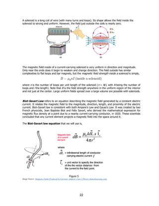 22
A solenoid is a long coil of wire (with many turns and loops). Its shape allows the field inside the
solenoid to strong and uniform. However, the field just outside the coils is nearly zero.
The magnetic field inside of a current-carrying solenoid is very uniform in direction and magnitude.
Only near the ends does it begin to weaken and change direction. The field outside has similar
complexities to flat loops and bar magnets, but the magnetic field strength inside a solenoid is simply,
where n is the number of loops per unit length of the solenoid (n = N/l, with N being the number of
loops and l the length). Note that B is the field strength anywhere in the uniform region of the interior
and not just at the center. Large uniform fields spread over a large volume are possible with solenoids.
Biot-Savart Law refers to an equation describing the magnetic field generated by a constant electric
current. It relates the magnetic field to the magnitude, direction, length, and proximity of the electric
current. Biot–Savart law is consistent with both Ampere’s Law and Gauss’s Law. It was created by two
French physicists, Jean Baptiste Biot and Felix Savart, who derived the mathematical expression for
magnetic flux density at a point due to a nearby current-carrying conductor, in 1820. These scientists
concluded that any current element projects a magnetic field into the space around it.
The Biot-Savart law equation that we will use is,
Figure 5
Image Source: Magnetic Fields Produced by Currents: Ampere’s Law | Physics (lumenlearning.com)
 