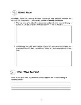 23
What’s More
Direction: Solve the following problems. Include all your pertinent solutions and
express your final answers in the correct number of significant figures.
1. The two wires of a 3.0-m long appliance cord are 3.6mm apart and carry a
current of 7.0A dc. Calculate the force one wire exerts on the other.
2. Compute the magnetic field of a long straight wire that has a circular loop with
a radius of 0.04m. 3.5A is the reading of the current flowing through this closed
loop.
What I Have Learned
What do you think is the importance of Biot-Savart Law in our understanding of
magnetic fields?
___________________________________________________________________
___________________________________________________________________
___________________________________________________________________
___________________________________________________________________
___________________________________________________________________
 