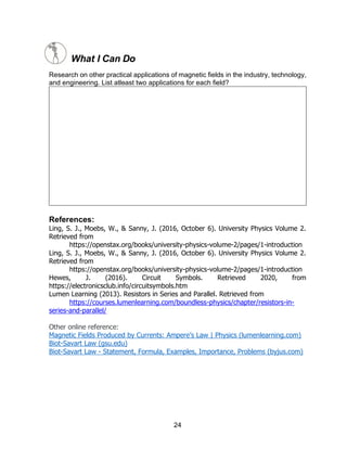 24
What I Can Do
Research on other practical applications of magnetic fields in the industry, technology,
and engineering. List atleast two applications for each field?
References:
Ling, S. J., Moebs, W., & Sanny, J. (2016, October 6). University Physics Volume 2.
Retrieved from
https://openstax.org/books/university-physics-volume-2/pages/1-introduction
Ling, S. J., Moebs, W., & Sanny, J. (2016, October 6). University Physics Volume 2.
Retrieved from
https://openstax.org/books/university-physics-volume-2/pages/1-introduction
Hewes, J. (2016). Circuit Symbols. Retrieved 2020, from
https://electronicsclub.info/circuitsymbols.htm
Lumen Learning (2013). Resistors in Series and Parallel. Retrieved from
https://courses.lumenlearning.com/boundless-physics/chapter/resistors-in-
series-and-parallel/
Other online reference:
Magnetic Fields Produced by Currents: Ampere’s Law | Physics (lumenlearning.com)
Biot-Savart Law (gsu.edu)
Biot-Savart Law - Statement, Formula, Examples, Importance, Problems (byjus.com)
 