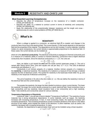 3
Module 5 RESISTIVITY AND OHM’S LAW
Most Essential Learning Competencies
• Describe the effect of temperature increase on the resistance of a metallic conductor
STEM_GP12EM-IIIe-35
• Describe the ability of a material to conduct current in terms of resistivity and conductivity
(STEM_GP12EM-IIIe-36)
• Apply the relationship of the proportionality between resistance and the length and cross -
sectional area of a wire to solve problems (STEM_GP12EM-IIIe-37)
What’s In
RESISTIVITY
When a voltage is applied to a conductor, an electrical field (𝑬
⃗⃗ ) is created, and charges in the
conductor feel a force due to the electrical field. The current density (𝐽) that results depends on the electrical
field and the properties of the material. This dependence can be very complex. In some materials, including
metals at a given temperature, the current density is approximately proportional to the electrical field. In
these cases, the current density can be modeled as
𝐽 = 𝜎𝐸
⃗ ,
where σ is the electrical conductivity. The electrical conductivity is analogous to thermal conductivity and
is a measure of a material’s ability to conduct or transmit electricity. Conductors have a higher electrical
conductivity than insulators. Since the electrical conductivity is 𝜎 = 𝐽/𝐸
⃗ , the units are
𝜎 =
|𝐽|
|𝐸|
=
𝐴/𝑚2
𝑉/𝑚
=
𝐴
𝑉⋅𝑚
.
Here, we define a unit named the ohm with the Greek symbol uppercase omega, 𝛺. The unit is
named after Georg Simon Ohm. One ohm equals one volt per amp: 1𝛺 = 1𝑉/𝐴. The units of electrical
conductivity are therefore (𝛺 ⋅ 𝑚)−1
.
Conductivity is an intrinsic property of a material. Another intrinsic property of a material is
the resistivity, or electrical resistivity. The resistivity of a material is a measure of how strongly a material
opposes the flow of electrical current. The symbol for resistivity is the lowercase Greek letter rho, ρ, and
resistivity is the reciprocal of electrical conductivity:
𝜌 =
1
𝜎
.
The unit of resistivity in SI units is the ohm-meter (𝛺 ⋅ 𝑚). We can define the resistivity in terms of
the electrical field and the current density.
𝜌 =
𝐸
𝐽
.
The greater the resistivity, the larger the field needed to produce a given current density. The lower
the resistivity, the larger the current density produced by a given electrical field. Good conductors have a
high conductivity and low resistivity. Good insulators have a low conductivity and a high resistivity.
Table 1 lists resistivity and conductivity values for various materials.
Temperature Dependence of Resistivity
Looking at Table 1, you will see a column labeled “Temperature Coefficient.” The resistivity of some
materials has a strong temperature dependence. In some materials, such as copper, the resistivity
increases with increasing temperature. In fact, in most conducting metals, the resistivity increases with
increasing temperature. The increasing temperature causes increased vibrations of the atoms in the lattice
structure of the metals, which impede the motion of the electrons. In other materials, such as carbon, the
resistivity decreases with increasing temperature. In many
materials, the dependence is approximately linear and can be modeled using a linear equation:
𝜌 ≈ 𝜌0[1 + 𝛼(𝑇 − 𝑇0)] ,
 