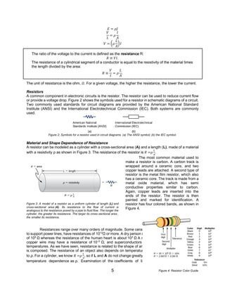 5
𝐸 = 𝜌𝐽
𝑉
𝐿
= 𝜌
𝐼
𝐴
𝑉 = (𝜌
𝐿
𝐴
)𝐼
The ratio of the voltage to the current is defined as the resistance R:
𝑅 ≡ 𝑉𝐼.
The resistance of a cylindrical segment of a conductor is equal to the resistivity of the material times
the length divided by the area:
𝑅 ≡
𝑉
𝐼
= 𝜌
𝐿
𝐴
.
The unit of resistance is the ohm, 𝛺. For a given voltage, the higher the resistance, the lower the current.
Resistors
A common component in electronic circuits is the resistor. The resistor can be used to reduce current flow
or provide a voltage drop. Figure 2 shows the symbols used for a resistor in schematic diagrams of a circuit.
Two commonly used standards for circuit diagrams are provided by the American National Standard
Institute (ANSI) and the International Electrotechnical Commission (IEC). Both systems are commonly
used.
Figure 2: Symbols for a resistor used in circuit diagrams. (a) The ANSI symbol; (b) the IEC symbol.
Material and Shape Dependence of Resistance
A resistor can be modeled as a cylinder with a cross-sectional area (A) and a length (L), made of a material
with a resistivity ρ as shown in Figure 3. The resistance of the resistor is 𝑅 =𝜌
𝐿
𝐴
.
The most common material used to
make a resistor is carbon. A carbon track is
wrapped around a ceramic core, and two
copper leads are attached. A second type of
resistor is the metal film resistor, which also
has a ceramic core. The track is made from a
metal oxide material, which has semi
conductive properties similar to carbon.
Again, copper leads are inserted into the
ends of the resistor. The resistor is then
painted and marked for identification. A
resistor has four colored bands, as shown in
Figure 4.
Resistances range over many orders of magnitude. Some ceramic insulators, such as those used
to support power lines, have resistances of 1012
Ω or more. A dry person may have a hand-to-foot resistance
of 105
Ω whereas the resistance of the human heart is about 103
Ω A meter-long piece of large-diameter
copper wire may have a resistance of 10−5
Ω, and superconductors have no resistance at all at low
temperatures. As we have seen, resistance is related to the shape of an object and the material of which it
is composed. The resistance of an object also depends on temperature, since R0 is directly proportional
to ρ. For a cylinder, we know 𝑅 =𝜌
𝐿
𝐴
, so if L and A do not change greatly with temperature, R has the same
temperature dependence as ρ. Examination of the coefficients of linear expansion shows them to be
Figure 3: A model of a resistor as a uniform cylinder of length (L) and
cross-sectional area (A). Its resistance to the flow of current is
analogous to the resistance posed by a pipe to fluid flow. The longer the
cylinder, the greater its resistance. The larger its cross-sectional area ,
the smaller its resistance.
Figure 4: Resistor Color Guide
 