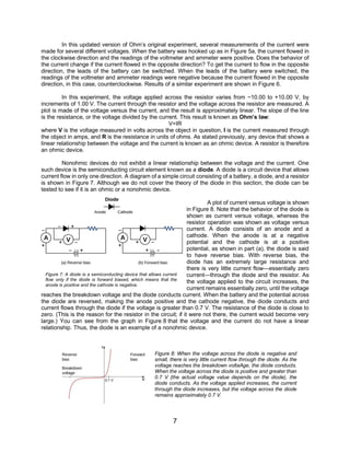 7
In this updated version of Ohm’s original experiment, several measurements of the current were
made for several different voltages. When the battery was hooked up as in Figure 5a, the current flowed in
the clockwise direction and the readings of the voltmeter and ammeter were positive. Does the behavior of
the current change if the current flowed in the opposite direction? To get the current to flow in the opposite
direction, the leads of the battery can be switched. When the leads of the battery were switched, the
readings of the voltmeter and ammeter readings were negative because the current flowed in the opposite
direction, in this case, counterclockwise. Results of a similar experiment are shown in Figure 6.
In this experiment, the voltage applied across the resistor varies from −10.00 to +10.00 V, by
increments of 1.00 V. The current through the resistor and the voltage across the resistor are measured. A
plot is made of the voltage versus the current, and the result is approximately linear. The slope of the line
is the resistance, or the voltage divided by the current. This result is known as Ohm’s law:
V=IR
where V is the voltage measured in volts across the object in question, I is the current measured through
the object in amps, and R is the resistance in units of ohms. As stated previously, any device that shows a
linear relationship between the voltage and the current is known as an ohmic device. A resistor is therefore
an ohmic device.
Nonohmic devices do not exhibit a linear relationship between the voltage and the current. One
such device is the semiconducting circuit element known as a diode. A diode is a circuit device that allows
current flow in only one direction. A diagram of a simple circuit consisting of a battery, a diode, and a resistor
is shown in Figure 7. Although we do not cover the theory of the diode in this section, the diode can be
tested to see if it is an ohmic or a nonohmic device.
A plot of current versus voltage is shown
in Figure 8. Note that the behavior of the diode is
shown as current versus voltage, whereas the
resistor operation was shown as voltage versus
current. A diode consists of an anode and a
cathode. When the anode is at a negative
potential and the cathode is at a positive
potential, as shown in part (a), the diode is said
to have reverse bias. With reverse bias, the
diode has an extremely large resistance and
there is very little current flow—essentially zero
current—through the diode and the resistor. As
the voltage applied to the circuit increases, the
current remains essentially zero, until the voltage
reaches the breakdown voltage and the diode conducts current. When the battery and the potential across
the diode are reversed, making the anode positive and the cathode negative, the diode conducts and
current flows through the diode if the voltage is greater than 0.7 V. The resistance of the diode is close to
zero. (This is the reason for the resistor in the circuit; if it were not there, the current would become very
large.) You can see from the graph in Figure 8 that the voltage and the current do not have a linear
relationship. Thus, the diode is an example of a nonohmic device.
Figure 8: When the voltage across the diode is negative and
small, there is very little current flow through the diode. As the
voltage reaches the breakdown voltaAge, the diode conducts.
When the voltage across the diode is positive and greater than
0.7 V (the actual voltage value depends on the diode), the
diode conducts. As the voltage applied increases, the current
through the diode increases, but the voltage across the diode
remains approximately 0.7 V.
Figure 7: A diode is a semiconducting device that allows current
flow only if the diode is forward biased, which means that the
anode is positive and the cathode is negative.
 