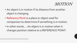 MOTION
• An object is in motion if its distance from another
object is changing.
• Reference Point is a place or object used for
comparison to determine if something is in motion.
• In other words…. An object is in motion when it
changes position relative to a REFERENCE POINT.
 