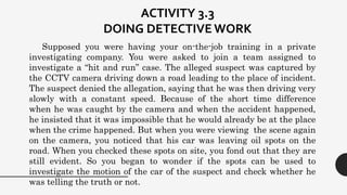 Supposed you were having your on-the-job training in a private
investigating company. You were asked to join a team assigned to
investigate a “hit and run” case. The alleged suspect was captured by
the CCTV camera driving down a road leading to the place of incident.
The suspect denied the allegation, saying that he was then driving very
slowly with a constant speed. Because of the short time difference
when he was caught by the camera and when the accident happened,
he insisted that it was impossible that he would already be at the place
when the crime happened. But when you were viewing the scene again
on the camera, you noticed that his car was leaving oil spots on the
road. When you checked these spots on site, you fond out that they are
still evident. So you began to wonder if the spots can be used to
investigate the motion of the car of the suspect and check whether he
was telling the truth or not.
ACTIVITY 3.3
DOING DETECTIVE WORK
 