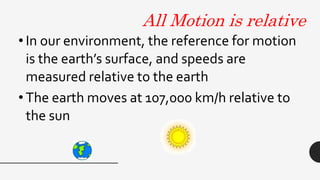 All Motion is relative
• In our environment, the reference for motion
is the earth’s surface, and speeds are
measured relative to the earth
• The earth moves at 107,000 km/h relative to
the sun
 