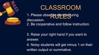 CLASSROOM
RULES
1. Please observe silence during
discussion.
2. Be cooperative and follow instruction.
3. Raise your right hand if you want to
answer.
4. Noisy students will get minus 1 on their
written output or summative.
 