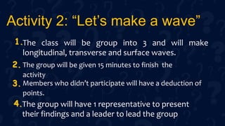 Activity 2: “Let’s make a wave”
The class will be group into 3 and will make
longitudinal, transverse and surface waves.
The group will be given 15 minutes to finish the
activity
Members who didn’t participate will have a deduction of
points.
The group will have 1 representative to present
their findings and a leader to lead the group
1.
2.
3.
4.
 