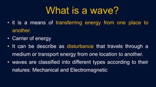 • it is a means of transferring energy from one place to
another.
• Carrier of energy
• It can be describe as disturbance that travels through a
medium or transport energy from one location to another.
• waves are classified into different types according to their
natures: Mechanical and Electromagnetic
What is a wave?
 