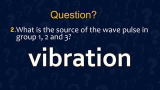 Question?
What is the source of the wave pulse in
group 1, 2 and 3?
2.
 