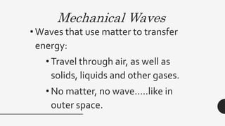 Mechanical Waves
• Waves that use matter to transfer
energy:
• Travel through air, as well as
solids, liquids and other gases.
• No matter, no wave…..like in
outer space.
 