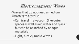 Electromagnetic Waves
• Waves that do not need a medium
(matter) to travel in.
–Can travel in a vacuum (like outer
space) as well as air, water and glass,
but can be absorbed by opaque
materials
–Light, X-rays, RadioWaves
 