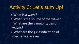 Activity 3: Let’s sum Up!
1.What is a wave?
2.What is the source of the wave?
3.What are the 2 major types of
waves?
4.What are the 3 classification of
mechanical wave?
 