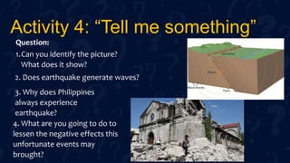 Activity 4: “Tell me something”
Question:
1.Can you identify the picture?
What does it show?
2. Does earthquake generate waves?
3. Why does Philippines
always experience
earthquake?
4. What are you going to do to
lessen the negative effects this
unfortunate events may
brought?
 