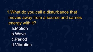 1.What do you call a disturbance that
moves away from a source and carries
energy with it?
a.Motion
b.Wave
c.Period
d.Vibration
 