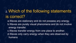 2. Which of the following statements
is correct?
a.Waves are stationary and do not possess any energy.
b.Waves are purely visual phenomena and do not involve
energy transfer.
c.Waves transfer energy from one place to another.
d.Waves only carry energy when they are observed by
humans
 