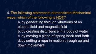 4. The following statements demonstrate Mechanical
wave, which of the following is NOT?
a. by generating through vibrations of an
electric field and magnetic field
b. by creating disturbance in a body of water
c. by moving a piece of spring back and forth
d. by setting a rope in motion through up and
down movement
 