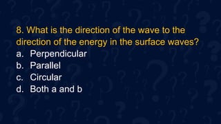 8. What is the direction of the wave to the
direction of the energy in the surface waves?
a. Perpendicular
b. Parallel
c. Circular
d. Both a and b
 