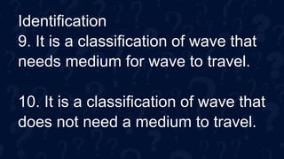 Identification
9. It is a classification of wave that
needs medium for wave to travel.
10. It is a classification of wave that
does not need a medium to travel.
 