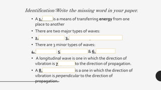 Identification:Write the missing word in your paper.
• A 1.wave is a means of transferring energy from one
place to another
• There are two major types of waves:
• 2. Mechanical & 3. Electromagnetic Waves
• There are 3 minor types of waves:
4.Transverse, 5. Longitudinal, & 6. Surface.
• A longitudinal wave is one in which the direction of
vibration is 7. parallel to the direction of propagation.
• A 8.Transverse wave is a one in which the direction of
vibration is perpendicular to the direction of
propagation.
 