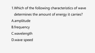 1.Which of the following characteristics of wave
determines the amount of energy it carries?
A.amplitude
B.frequency
C.wavelength
D.wave speed
 