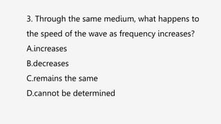 3. Through the same medium, what happens to
the speed of the wave as frequency increases?
A.increases
B.decreases
C.remains the same
D.cannot be determined
 