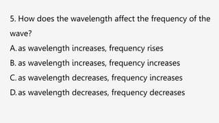 5. How does the wavelength affect the frequency of the
wave?
A.as wavelength increases, frequency rises
B. as wavelength increases, frequency increases
C. as wavelength decreases, frequency increases
D.as wavelength decreases, frequency decreases
 